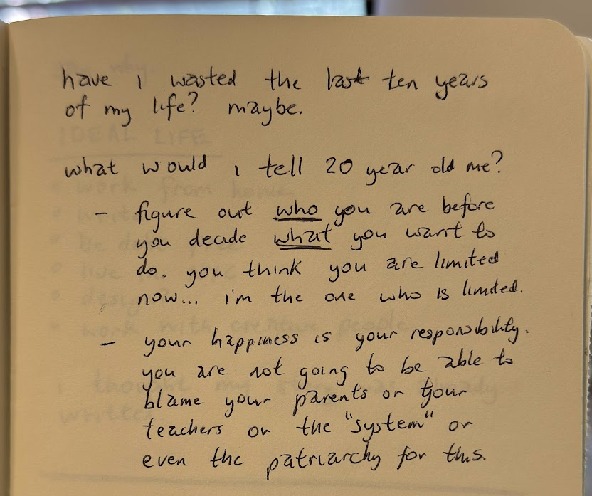 handwritten journal entry: "have i wasted the last ten years of my life? maybe. (line break) what would i tell 20 year old me? (bullet 1) figure out *who* you are before you decide what you want to do. you think you are limited now... i'm the one who is limited. (bullet 2) your happiness is your responsibility. you are not going to be able to blame your parents or your teachers or "the system" or even the patriarchy for this.