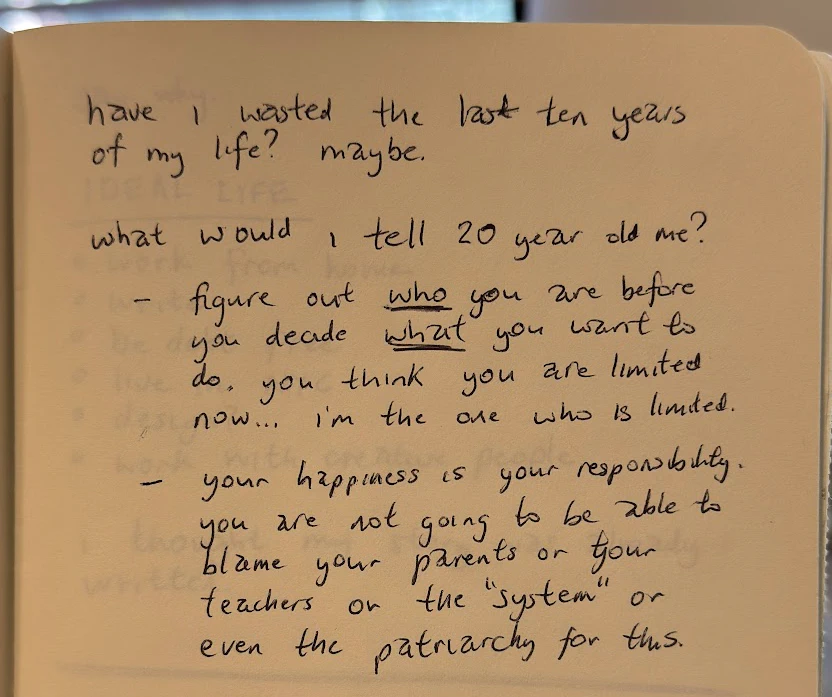 handwritten journal entry: "have i wasted the last ten years of my life? maybe. (line break) what would i tell 20 year old me? (bullet 1) figure out *who* you are before you decide what you want to do. you think you are limited now... i'm the one who is limited. (bullet 2) your happiness is your responsibility. you are not going to be able to blame your parents or your teachers or "the system" or even the patriarchy for this.